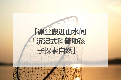 课堂搬进山水间！沉浸式科普助孩子探索自然