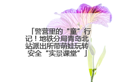 警营里的“童”行记！地铁分局青岛北站派出所带萌娃玩转安全“实景课堂”