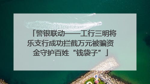 警银联动——工行三明将乐支行成功拦截万元被骗资金守护百姓“钱袋子”