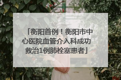衡阳首例！衡阳市中心医院血管介入科成功救治1例肺栓塞患者