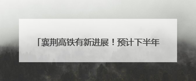 襄荆高铁有新进展！预计下半年开通，襄阳至荆门30分钟可达