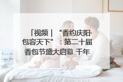 视频｜“香约庆阳·包容天下”：第二十届香包节盛大启幕 千年非遗香飘世界
