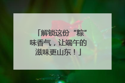 解锁这份“粽”味香气，让端午的滋味更山东！