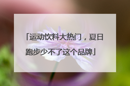 运动饮料大热门，夏日跑步少不了这个品牌