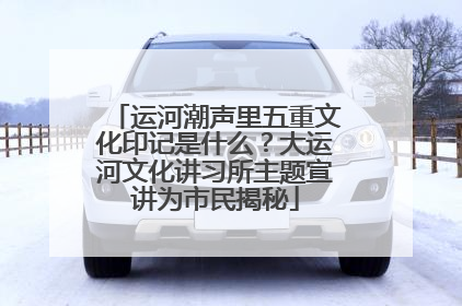 运河潮声里五重文化印记是什么？大运河文化讲习所主题宣讲为市民揭秘