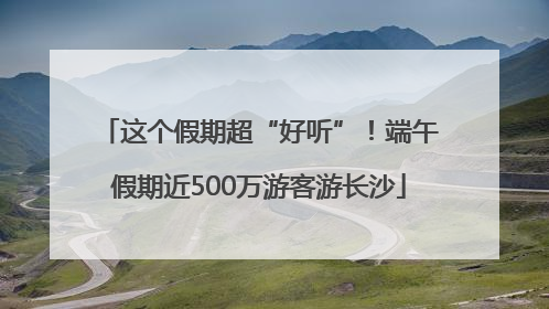这个假期超“好听”！端午假期近500万游客游长沙