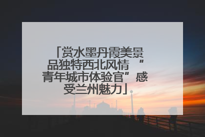 赏水墨丹霞美景 品独特西北风情 “青年城市体验官”感受兰州魅力