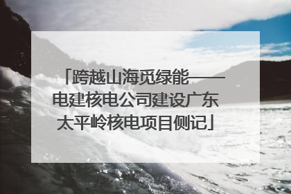 跨越山海觅绿能——电建核电公司建设广东太平岭核电项目侧记