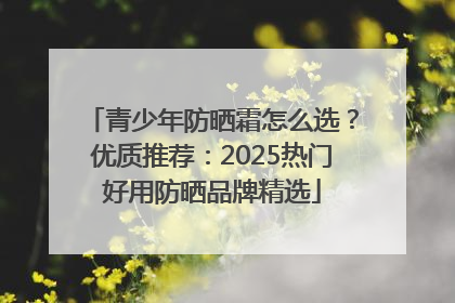 青少年防晒霜怎么选？优质推荐：2025热门好用防晒品牌精选