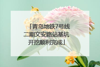 青岛地铁7号线二期文安路站基坑开挖顺利完成