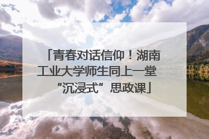 青春对话信仰！湖南工业大学师生同上一堂“沉浸式”思政课