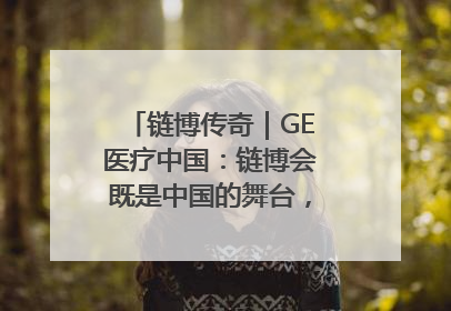链博传奇｜GE医疗中国：链博会既是中国的舞台，也是世界的橱窗