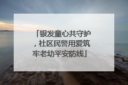 银发童心共守护，社区民警用爱筑牢老幼平安防线