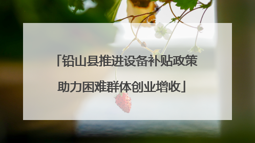 铅山县推进设备补贴政策 助力困难群体创业增收