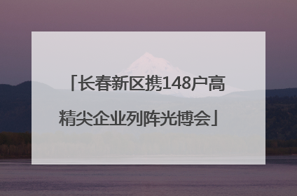 长春新区携148户高精尖企业列阵光博会