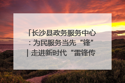 长沙县政务服务中心：为民服务当先“锋”｜走进新时代“雷锋传人 长沙榜样”