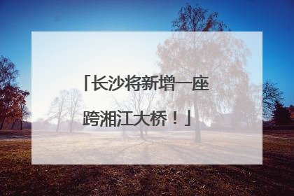 长沙将新增一座跨湘江大桥！