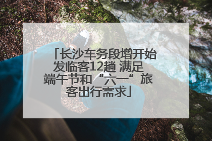 长沙车务段增开始发临客12趟 满足端午节和“六一”旅客出行需求