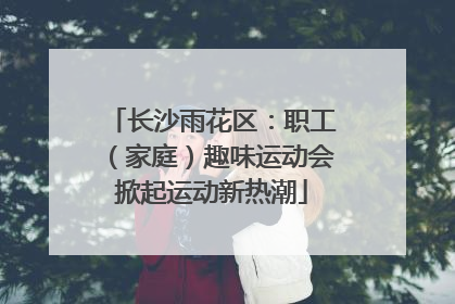 长沙雨花区：职工（家庭）趣味运动会掀起运动新热潮
