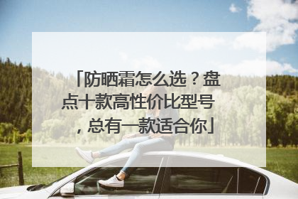 防晒霜怎么选？盘点十款高性价比型号，总有一款适合你