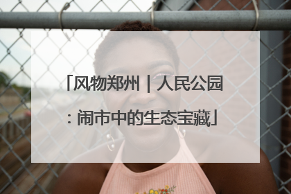 风物郑州｜人民公园：闹市中的生态宝藏