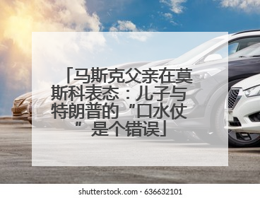 马斯克父亲在莫斯科表态：儿子与特朗普的“口水仗”是个错误