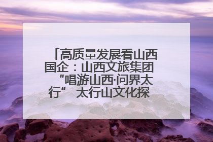 高质量发展看山西国企：山西文旅集团“唱游山西·问界太行” 太行山文化探索之旅燃情启幕