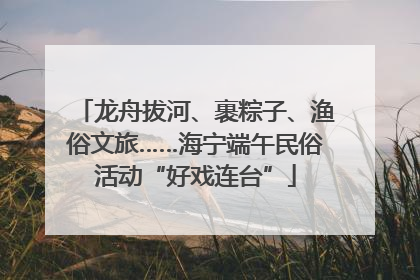 龙舟拔河、裹粽子、渔俗文旅……海宁端午民俗活动“好戏连台”