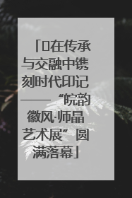 ﻿在传承与交融中镌刻时代印记——“皖韵徽风·师晶艺术展”圆满落幕