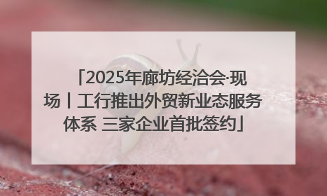 2025年廊坊经洽会·现场丨工行推出外贸新业态服务体系 三家企业首批签约