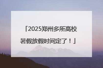 2025郑州多所高校暑假放假时间定了！