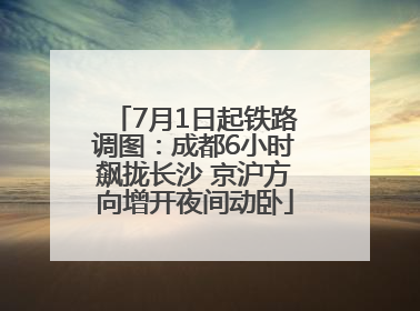 7月1日起铁路调图：成都6小时飙拢长沙 京沪方向增开夜间动卧