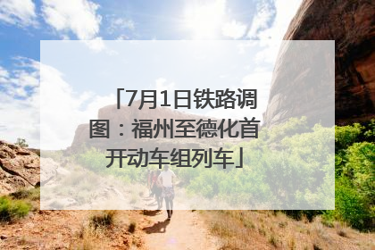 7月1日铁路调图：福州至德化首开动车组列车