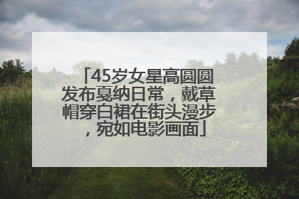45岁女星高圆圆发布戛纳日常，戴草帽穿白裙在街头漫步，宛如电影画面