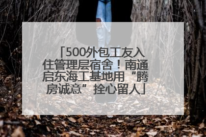 500外包工友入住管理层宿舍！南通启东海工基地用“腾房诚意”拴心留人