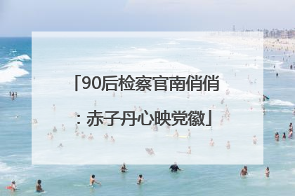 90后检察官南俏俏：赤子丹心映党徽